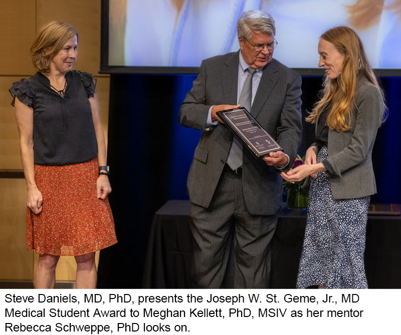 Steve Daniels, MD, PhD, presents the Joseph W. St. Geme, Jr., MD  Medical Student Award to Meghan Kellett, PhD, MSIV as her mentor  Rebecca Schweppe, PhD looks on.